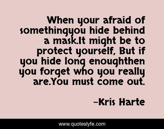 When your afraid of somethingyou hide behind a mask.It might be to protect yourself, But if you hide long enoughthen you forget who you really are.You must come out.