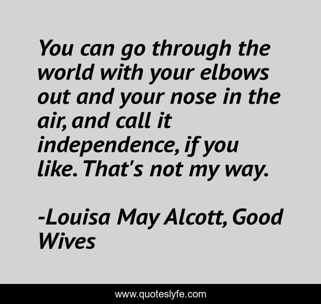 You can go through the world with your elbows out and your nose in the air, and call it independence, if you like. That's not my way.