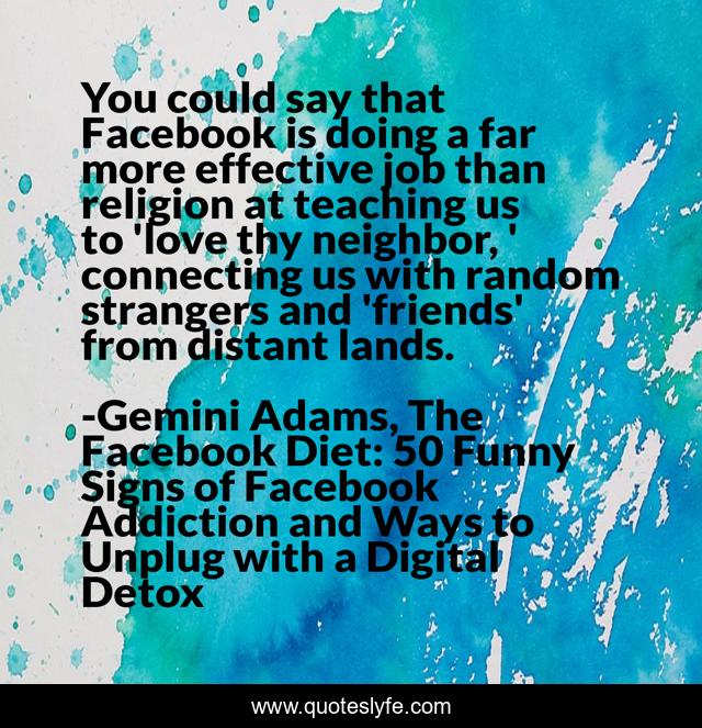 You could say that Facebook is doing a far more effective job than religion at teaching us to 'love thy neighbor, ' connecting us with random strangers and 'friends' from distant lands.