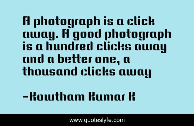 A photograph is a click away. A good photograph is a hundred clicks away and a better one, a thousand clicks away