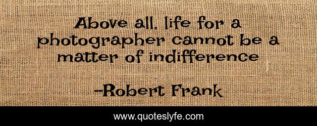 Above all, life for a photographer cannot be a matter of indifference