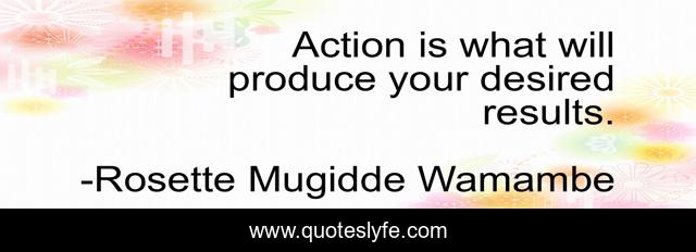Action is what will produce your desired results.