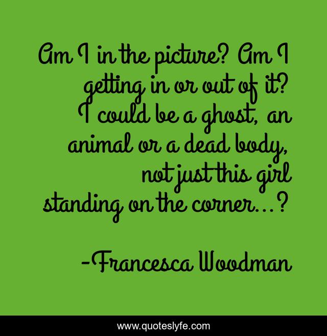 Am I in the picture? Am I getting in or out of it? I could be a ghost, an animal or a dead body, not just this girl standing on the corner…?