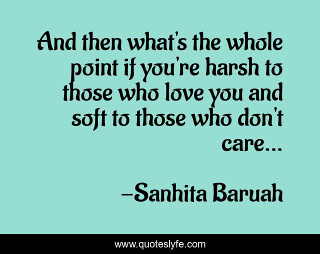 And then what's the whole point if you're harsh to those who love you and soft to those who don't care...