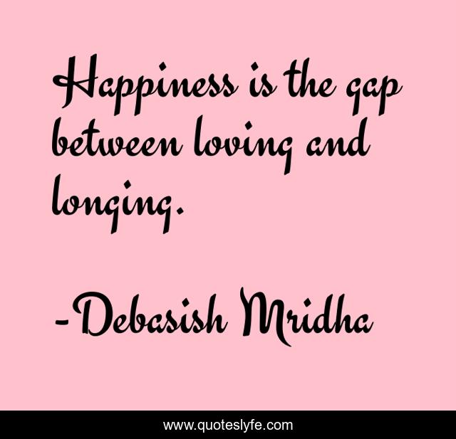 Happiness is the gap between loving and longing.