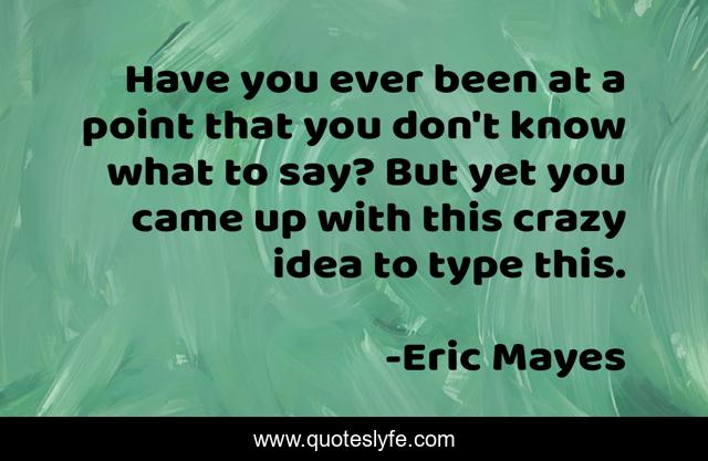 Have you ever been at a point that you don't know what to say? But yet you came up with this crazy idea to type this.