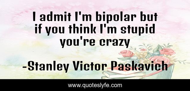 I admit I'm bipolar but if you think I'm stupid you're crazy