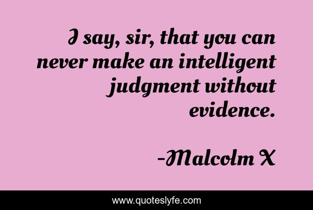 I say, sir, that you can never make an intelligent judgment without evidence.