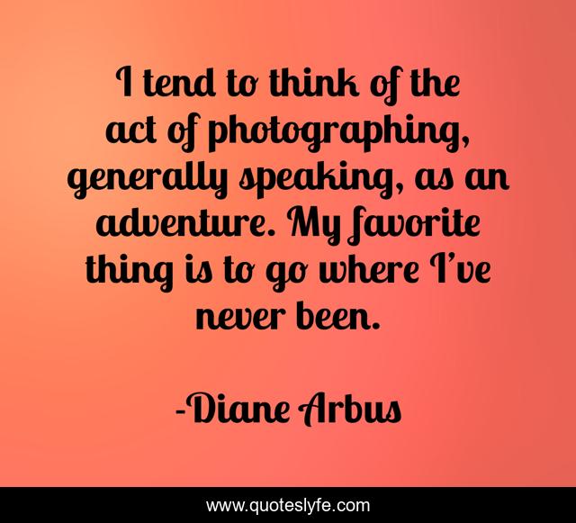 I tend to think of the act of photographing, generally speaking, as an adventure. My favorite thing is to go where I’ve never been.
