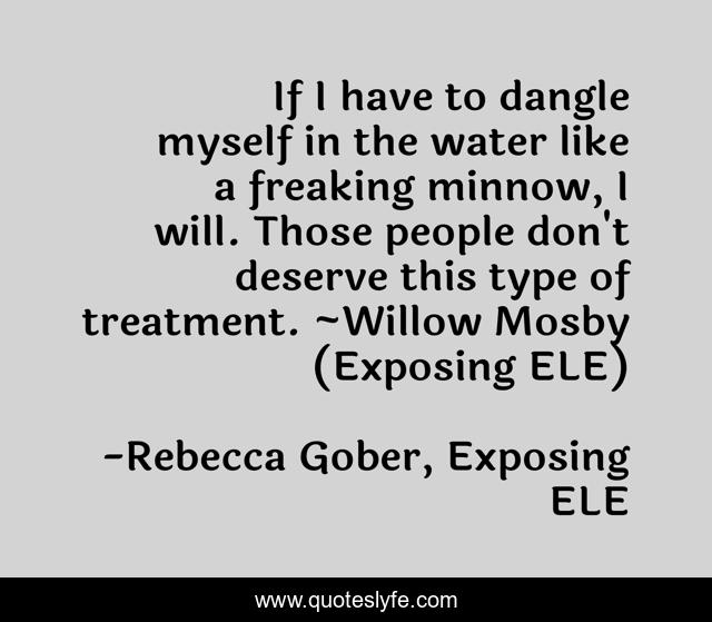 If I have to dangle myself in the water like a freaking minnow, I will. Those people don't deserve this type of treatment. ~Willow Mosby (Exposing ELE)