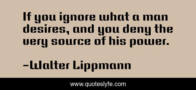 If you ignore what a man desires, and you deny the very source of his power.