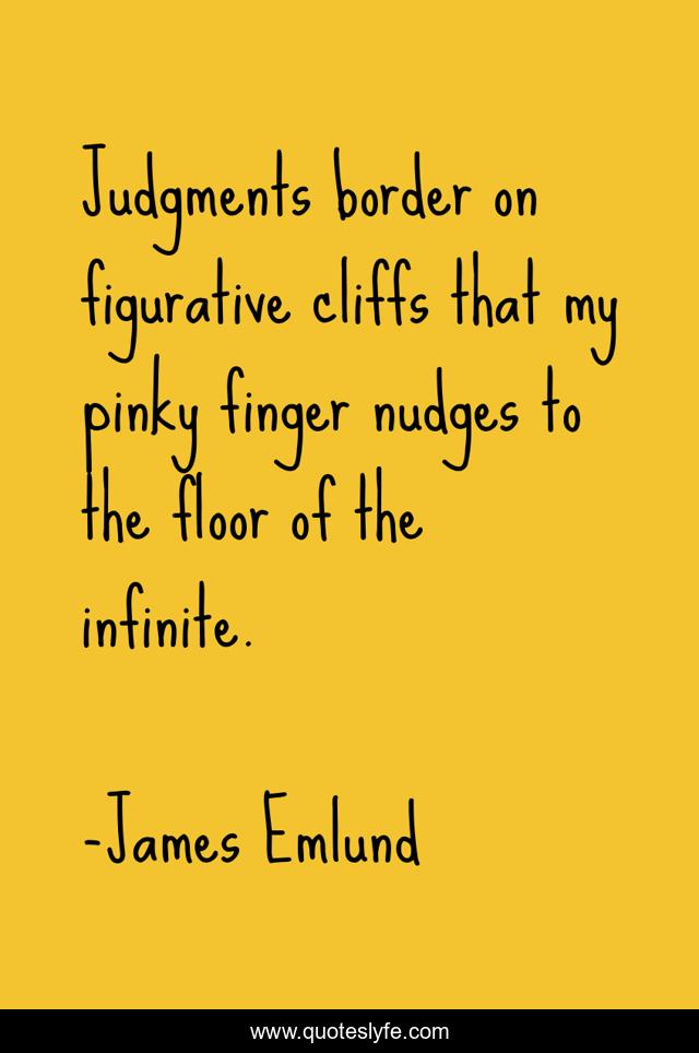 Judgments border on figurative cliffs that my pinky finger nudges to the floor of the infinite.