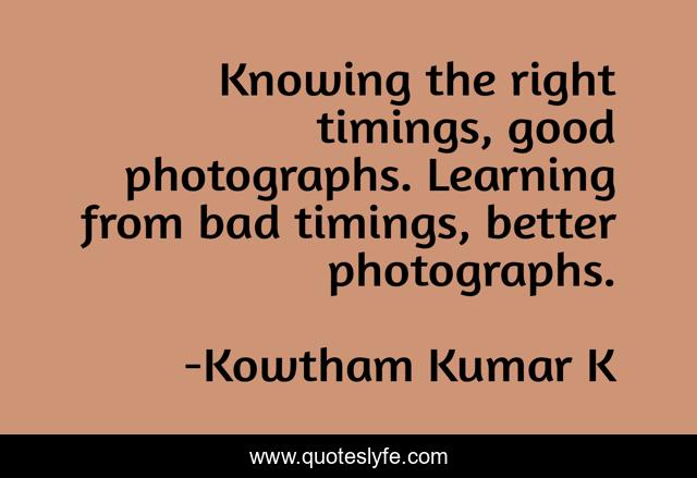 Knowing the right timings, good photographs. Learning from bad timings, better photographs.