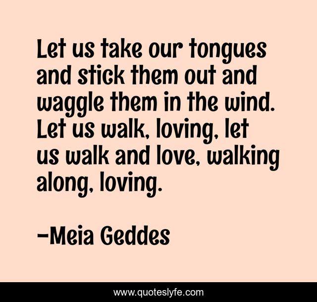Let us take our tongues and stick them out and waggle them in the wind. Let us walk, loving, let us walk and love, walking along, loving.