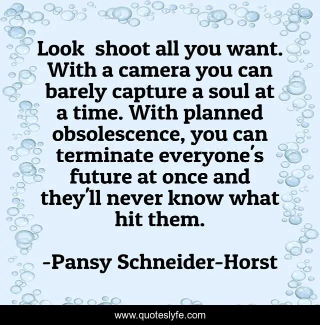 Look― shoot all you want. With a camera you can barely capture a soul at a time. With planned obsolescence, you can terminate everyone's future at once and they'll never know what hit them.