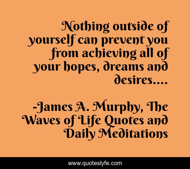 Nothing outside of yourself can prevent you from achieving all of your hopes, dreams and desires….