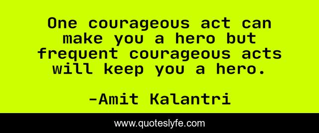 One courageous act can make you a hero but frequent courageous acts will keep you a hero.