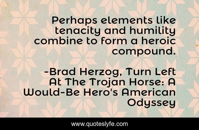 Perhaps elements like tenacity and humility combine to form a heroic compound.