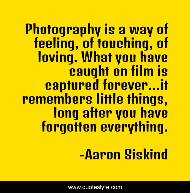 Photography is a way of feeling, of touching, of loving. What you have caught on film is captured forever…it remembers little things, long after you have forgotten everything.