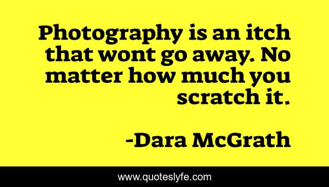 Photography is an itch that wont go away. No matter how much you scratch it.