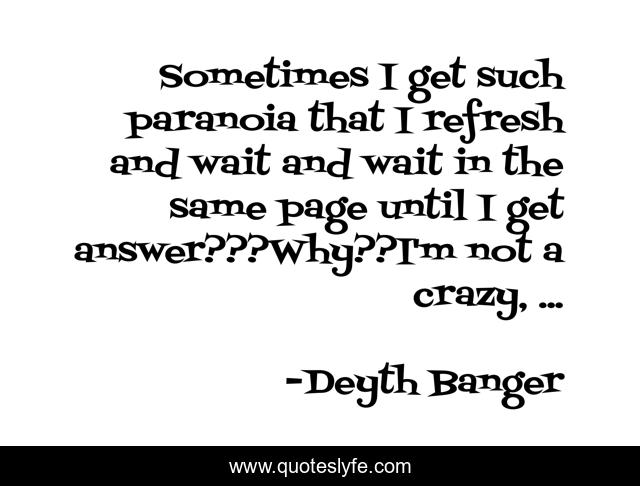 Sometimes I get such paranoia that I refresh and wait and wait in the same page until I get answer???Why??I'm not a crazy, ...