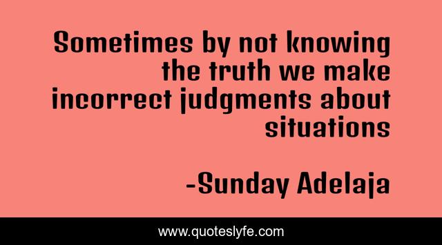 Sometimes by not knowing the truth we make incorrect judgments about situations