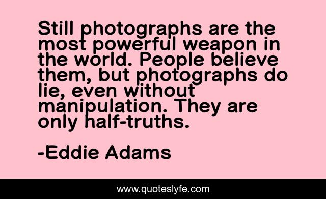 Still photographs are the most powerful weapon in the world. People believe them, but photographs do lie, even without manipulation. They are only half-truths.