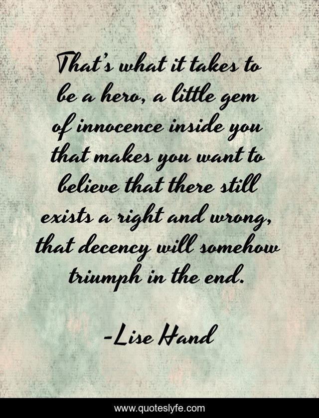 That’s what it takes to be a hero, a little gem of innocence inside you that makes you want to believe that there still exists a right and wrong, that decency will somehow triumph in the end.