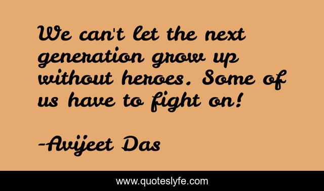 We can't let the next generation grow up without heroes. Some of us have to fight on!