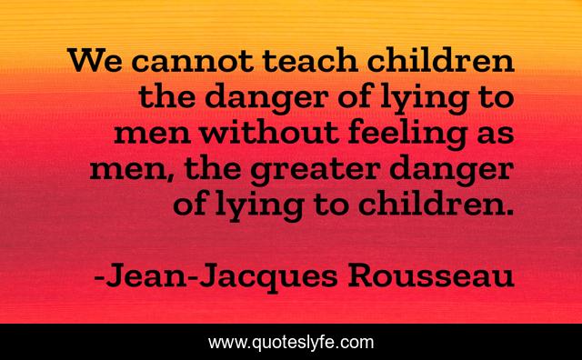 We cannot teach children the danger of lying to men without feeling as men, the greater danger of lying to children.