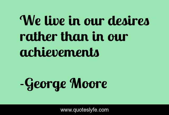 We live in our desires rather than in our achievements