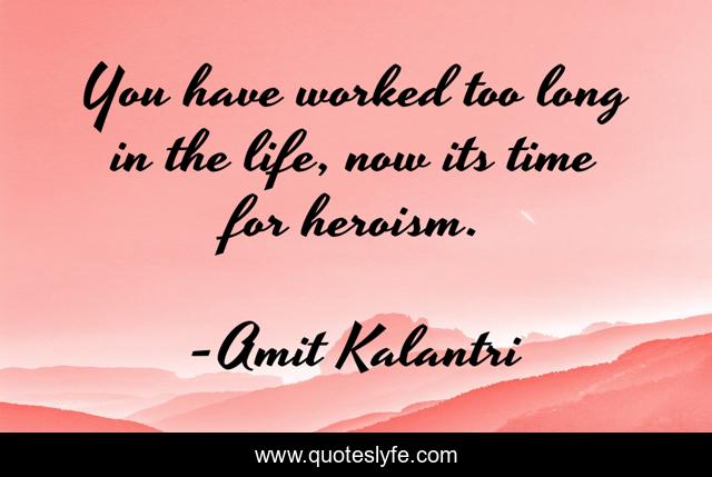 You have worked too long in the life, now its time for heroism.