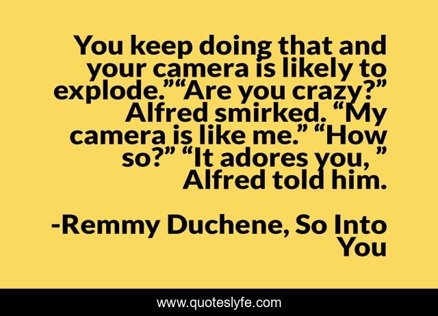 You keep doing that and your camera is likely to explode.”“Are you crazy?” Alfred smirked. “My camera is like me.” “How so?” “It adores you, ” Alfred told him.