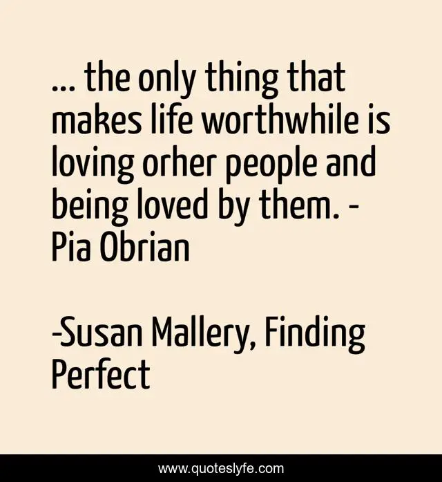 ... the only thing that makes life worthwhile is loving orher people and being loved by them. - Pia Obrian