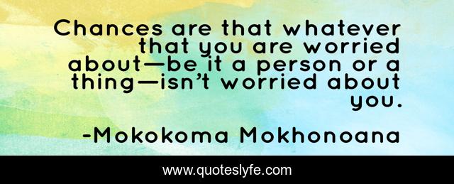 Chances are that whatever that you are worried about—be it a person or a thing—isn’t worried about you.