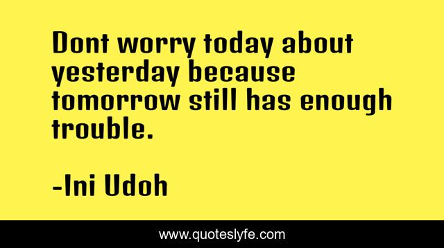 Dont worry today about yesterday because tomorrow still has enough trouble.
