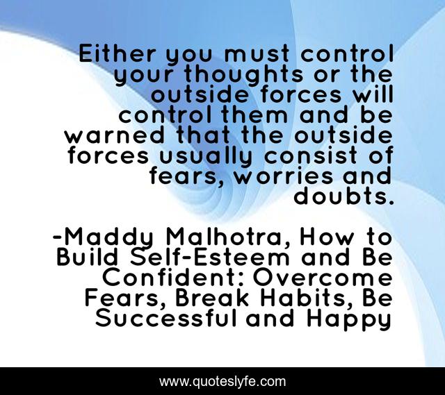 Either you must control your thoughts or the outside forces will control them and be warned that the outside forces usually consist of fears, worries and doubts.