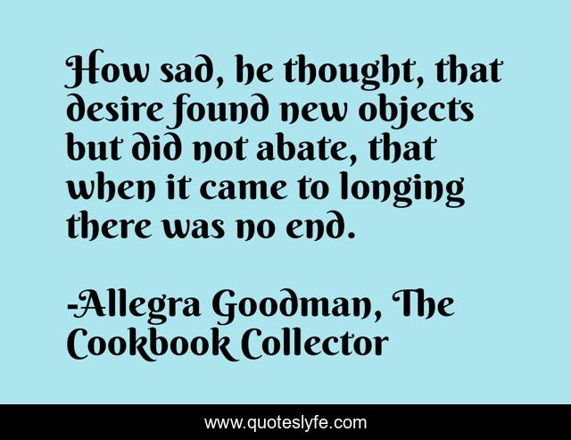 How sad, he thought, that desire found new objects but did not abate, that when it came to longing there was no end.