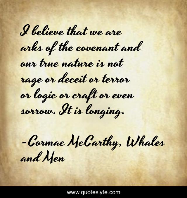 I believe that we are arks of the covenant and our true nature is not rage or deceit or terror or logic or craft or even sorrow. It is longing.