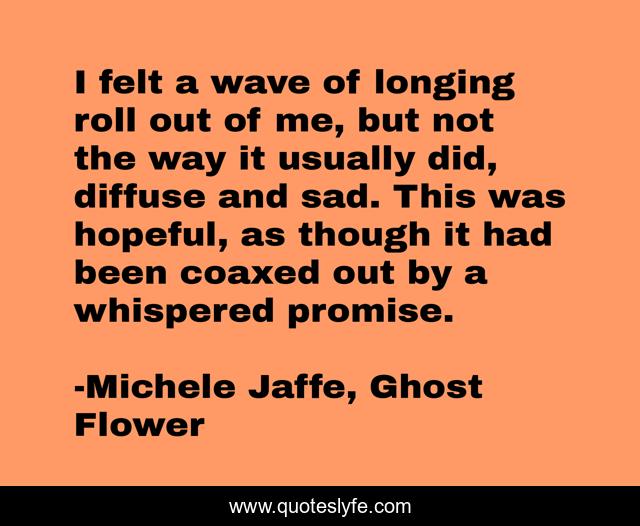 I felt a wave of longing roll out of me, but not the way it usually did, diffuse and sad. This was hopeful, as though it had been coaxed out by a whispered promise.