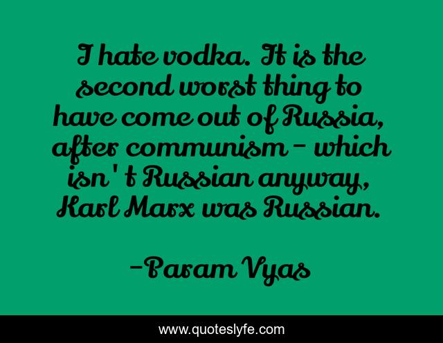 I hate vodka. It is the second worst thing to have come out of Russia, after communism - which isn't Russian anyway, Karl Marx was Russian.