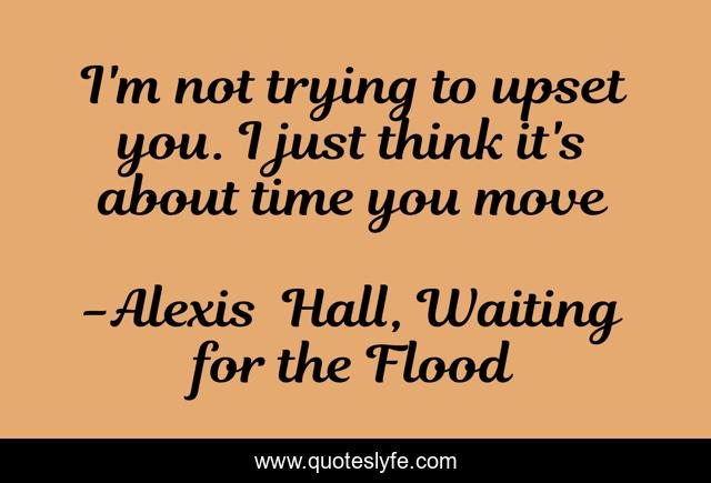 I'm not trying to upset you. I just think it's about time you move