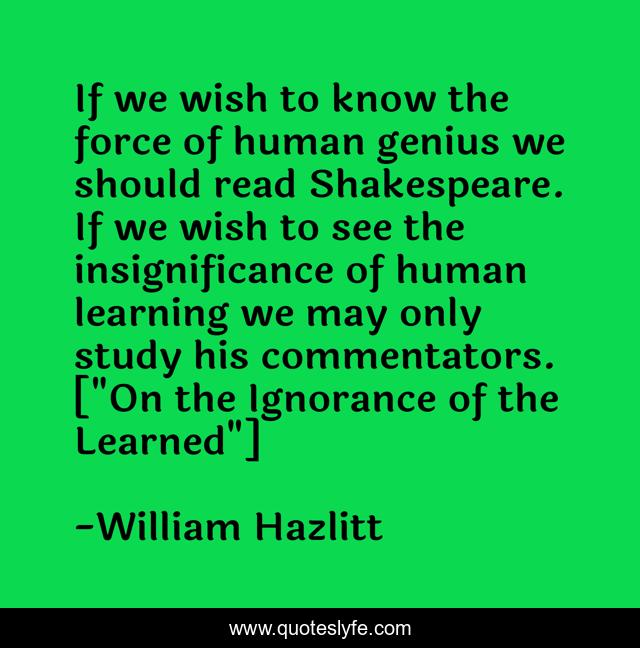 If we wish to know the force of human genius we should read Shakespeare. If we wish to see the insignificance of human learning we may only study his commentators. [