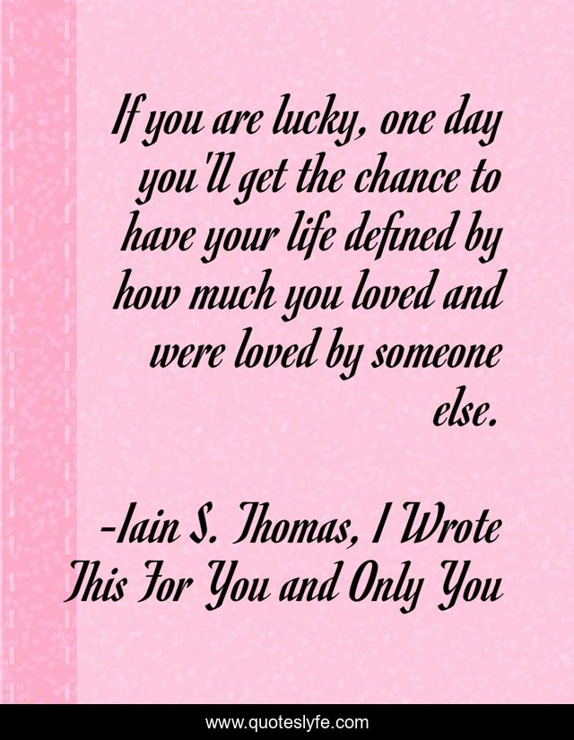 If you are lucky, one day you'll get the chance to have your life defined by how much you loved and were loved by someone else.