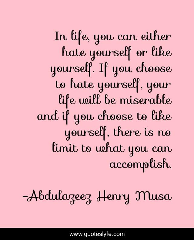 In life, you can either hate yourself or like yourself. If you choose to hate yourself, your life will be miserable and if you choose to like yourself, there is no limit to what you can accomplish.