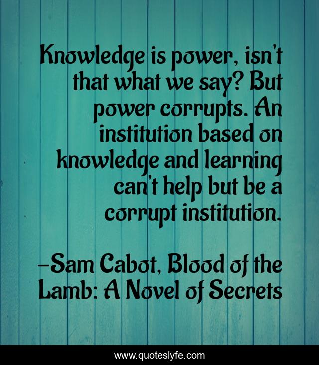 Knowledge is power, isn't that what we say? But power corrupts. An institution based on knowledge and learning can't help but be a corrupt institution.