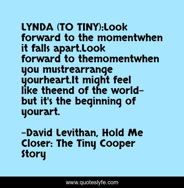 LYNDA (TO TINY):Look forward to the momentwhen it falls apart.Look forward to themomentwhen you mustrearrange yourheart.It might feel like theend of the world-but it's the beginning of yourart.