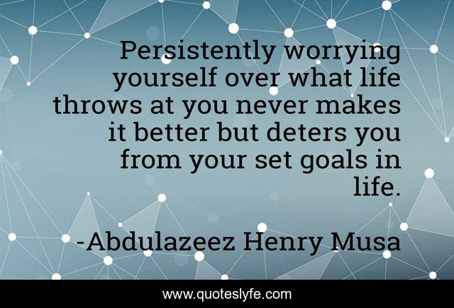 Persistently worrying yourself over what life throws at you never makes it better but deters you from your set goals in life.