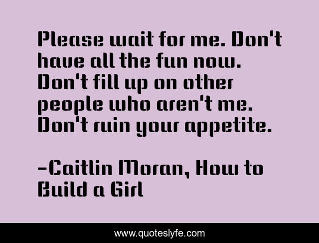 Please wait for me. Don't have all the fun now. Don't fill up on other people who aren't me. Don't ruin your appetite.