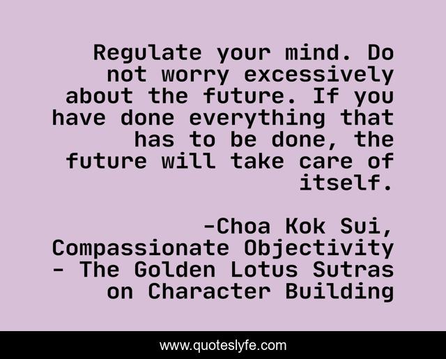 Regulate your mind. Do not worry excessively about the future. If you have done everything that has to be done, the future will take care of itself.